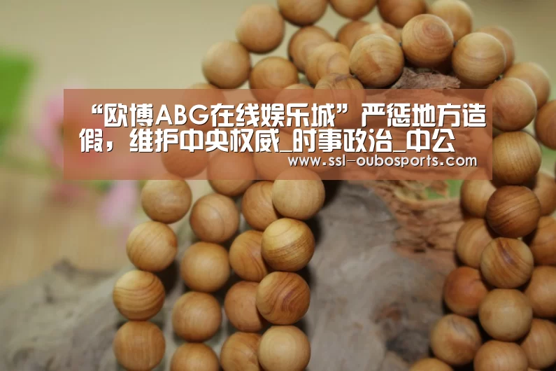 “欧博ABG在线娱乐城”严惩地方造假，维护中央权威_时事政治