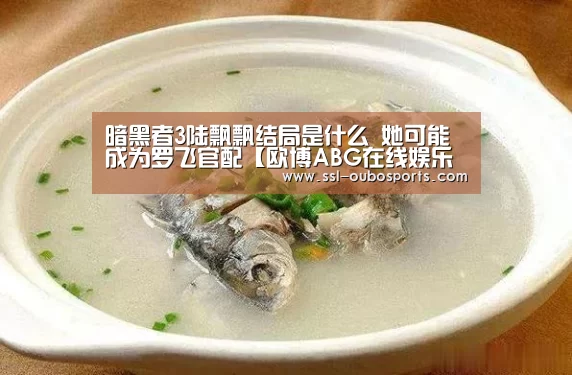 暗黑者3陆飘飘结局是什么 她可能成为罗飞官配【欧博ABG在线